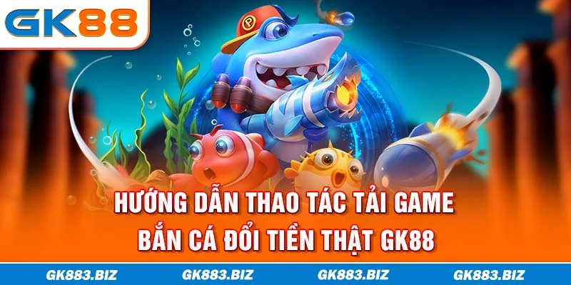 Hướng Dẫn Thao Tác Tải Game Bắn Cá Đổi Tiền Thật GK88
